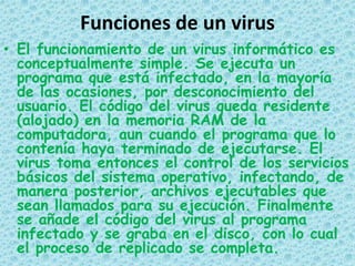 Funciones de un virus
• El funcionamiento de un virus informático es
  conceptualmente simple. Se ejecuta un
  programa que está infectado, en la mayoría
  de las ocasiones, por desconocimiento del
  usuario. El código del virus queda residente
  (alojado) en la memoria RAM de la
  computadora, aun cuando el programa que lo
  contenía haya terminado de ejecutarse. El
  virus toma entonces el control de los servicios
  básicos del sistema operativo, infectando, de
  manera posterior, archivos ejecutables que
  sean llamados para su ejecución. Finalmente
  se añade el código del virus al programa
  infectado y se graba en el disco, con lo cual
  el proceso de replicado se completa.
 