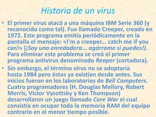 Historia de un virus
• El primer virus atacó a una máquina IBM Serie 360 (y
  reconocido como tal). Fue llamado Creeper, creado en
  1972. Este programa emitía periódicamente en la
  pantalla el mensaje: «I'm a creeper... catch me if you
  can!» (¡Soy una enredadera... agárrame si puedes!).
  Para eliminar este problema se creó el primer
  programa antivirus denominado Reaper (cortadora).
• Sin embargo, el término virus no se adoptaría
  hasta 1984 pero éstos ya existían desde antes. Sus
  inicios fueron en los laboratorios de Bell Computers.
  Cuatro programadores (H. Douglas Mellory, Robert
  Morris, Victor Vysottsky y Ken Thompson)
  desarrollaron un juego llamado Core War el cual
  consistía en ocupar toda la memoria RAM del equipo
  contrario en el menor tiempo posible.
 