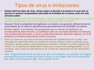 Tipos de virus e imitaciones
•   Existen diversos tipos de virus, varían según su función o la manera en que éste se
    ejecuta en nuestra computadora alterando la actividad de la misma, entre los más
    comunes están:
•   Troyano: Consiste en robar información o alterar el sistema del hardware o en un caso
    extremo permite que un usuario externo pueda controlar el equipo.
•   Gusano: Tiene la propiedad de duplicarse a sí mismo. Los gusanos utilizan las partes
    automáticas de un sistema operativo que generalmente son invisibles al usuario.
•   Bombas lógicas o de tiempo: Son programas que se activan al producirse un
    acontecimiento determinado. La condición suele ser una fecha (Bombas de Tiempo),
    una combinación de teclas, o ciertas condiciones técnicas (Bombas Lógicas). Si no se
    produce la condición permanece oculto al usuario.
•   Hoax: Los hoax no son virus ni tienen capacidad de reproducirse por si solos. Son
    mensajes de contenido falso que incitan al usuario a hacer copias y enviarla a sus
    contactos. Suelen apelar a los sentimientos morales ("Ayuda a un niño enfermo de
    cáncer") o al espíritu de solidaridad ("Aviso de un nuevo virus peligrosísimo") y, en
    cualquier caso, tratan de aprovecharse de la falta de experiencia de los internautas
    novatos.
•   Joke: Al igual que los hoax, no son virus, pero son molestos, un ejemplo: una página
    pornográfica que se mueve de un lado a otro, y si se le llega a dar a errar es posible
    que salga una ventana que diga: No se puede cerrar!
 