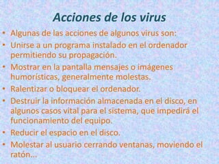 Acciones de los virus
• Algunas de las acciones de algunos virus son:
• Unirse a un programa instalado en el ordenador
  permitiendo su propagación.
• Mostrar en la pantalla mensajes o imágenes
  humorísticas, generalmente molestas.
• Ralentizar o bloquear el ordenador.
• Destruir la información almacenada en el disco, en
  algunos casos vital para el sistema, que impedirá el
  funcionamiento del equipo.
• Reducir el espacio en el disco.
• Molestar al usuario cerrando ventanas, moviendo el
  ratón...
 