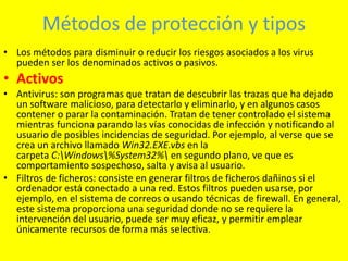 Métodos de protección y tipos
• Los métodos para disminuir o reducir los riesgos asociados a los virus
  pueden ser los denominados activos o pasivos.
• Activos
• Antivirus: son programas que tratan de descubrir las trazas que ha dejado
  un software malicioso, para detectarlo y eliminarlo, y en algunos casos
  contener o parar la contaminación. Tratan de tener controlado el sistema
  mientras funciona parando las vías conocidas de infección y notificando al
  usuario de posibles incidencias de seguridad. Por ejemplo, al verse que se
  crea un archivo llamado Win32.EXE.vbs en la
  carpeta C:Windows%System32% en segundo plano, ve que es
  comportamiento sospechoso, salta y avisa al usuario.
• Filtros de ficheros: consiste en generar filtros de ficheros dañinos si el
  ordenador está conectado a una red. Estos filtros pueden usarse, por
  ejemplo, en el sistema de correos o usando técnicas de firewall. En general,
  este sistema proporciona una seguridad donde no se requiere la
  intervención del usuario, puede ser muy eficaz, y permitir emplear
  únicamente recursos de forma más selectiva.
 