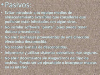 •Pasivos:
• Evitar introducir a tu equipo medios de
  almacenamiento extraíbles que consideres que
  pudieran estar infectados con algún virus.
• No instalar software "pirata", pues puede tener
  dudosa procedencia.
• No abrir mensajes provenientes de una dirección
  electrónica desconocida.
• No aceptar e-mails de desconocidos.
• Informarse y utilizar sistemas operativos más seguros.
• No abrir documentos sin asegurarnos del tipo de
  archivo. Puede ser un ejecutable o incorporar macros
  en su interior.
 
