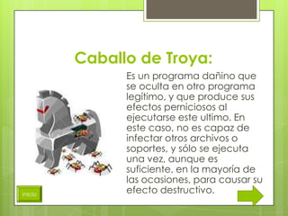 Caballo de Troya:
               Es un programa dañino que
               se oculta en otro programa
               legítimo, y que produce sus
               efectos perniciosos al
               ejecutarse este ultimo. En
               este caso, no es capaz de
               infectar otros archivos o
               soportes, y sólo se ejecuta
               una vez, aunque es
               suficiente, en la mayoría de
               las ocasiones, para causar su
inicio
               efecto destructivo.
 