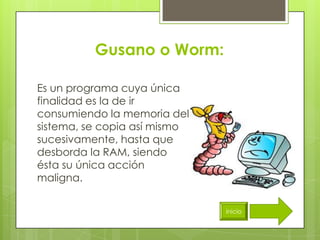 Gusano o Worm:

Es un programa cuya única
finalidad es la de ir
consumiendo la memoria del
sistema, se copia así mismo
sucesivamente, hasta que
desborda la RAM, siendo
ésta su única acción
maligna.


                              inicio
 