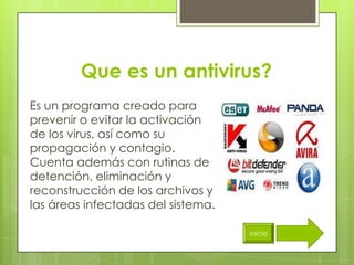 Que es un antivirus?
Es un programa creado para
prevenir o evitar la activación
de los virus, así como su
propagación y contagio.
Cuenta además con rutinas de
detención, eliminación y
reconstrucción de los archivos y
las áreas infectadas del sistema.

                                    inicio
 