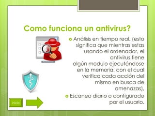 Como funciona un antivirus?
                     Análisis en tiempo real. (esto
                       significa que mientras estas
                           usando el ordenador, el
                                      antivirus tiene
                      algún modulo ejecutándose
                        en la memoria, con el cual
                          verifica cada acción del
                                mismo en busca de
                                        amenazas),
                    Escaneo diario o configurado
inicio                                por el usuario.
 