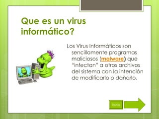 Que es un virus
informático?
          Los Virus Informáticos son
            sencillamente programas
            maliciosos (malware) que
            “infectan” a otros archivos
            del sistema con la intención
            de modificarlo o dañarlo.



                           inicio
 