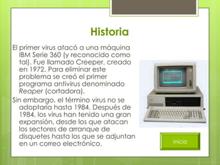 Historia
El primer virus atacó a una máquina
   IBM Serie 360 (y reconocido como
   tal). Fue llamado Creeper, creado
   en 1972. Para eliminar este
   problema se creó el primer
   programa antivirus denominado
   Reaper (cortadora).
Sin embargo, el término virus no se
   adoptaría hasta 1984, Después de
   1984, los virus han tenido una gran
   expansión, desde los que atacan
   los sectores de arranque de
   disquetes hasta los que se adjuntan
   en un correo electrónico.             inicio
 