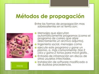 Métodos de propagación
         Entre las formas de propagación mas
           sobresalientes en el tema son:

            Mensajes que ejecutan
             automáticamente programas (como el
             programa de correo que abre
             directamente un archivo adjunto).
            Ingeniería social, mensajes como
            ejecute este programa y gane un
             premio, o, más comúnmente: Haz 2
             clics y gana 2 tonos para móvil gratis..
            Entrada de información en discos de
             otros usuarios infectados.
            Instalación de software modificado o
inicio       de dudosa procedencia.
 