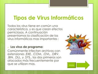 Tipos de Virus Informáticos
Todos los virus tiene en común una
característica, y es que crean efectos
perniciosos. A continuación
presentamos la clasificación de los
virus informáticos mas importantes :

o  Los virus de programa:
Comúnmente infectan archivos con
extensiones .EXE, .COM, .OVL, .DRV,
.BIN, .DLL, y .SYS., los dos primeros son
atacados más frecuentemente por
que se utilizan mas.                        inicio
 