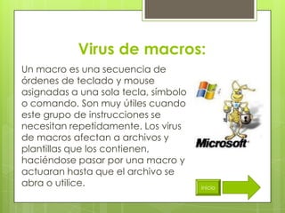 Virus de macros:
Un macro es una secuencia de
órdenes de teclado y mouse
asignadas a una sola tecla, símbolo
o comando. Son muy útiles cuando
este grupo de instrucciones se
necesitan repetidamente. Los virus
de macros afectan a archivos y
plantillas que los contienen,
haciéndose pasar por una macro y
actuaran hasta que el archivo se
abra o utilice.                       inicio
 