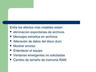 Entre los efectos más notables estan:
 eliminacíon espontanea de archivos
 Mensajes extraños en archivos
 Alteración de datos del disco duro
 Mostrar errores
 Enlentecer el equipo
 Ventanas emergentes no solicitadas
 Cambio de tamaño de memoria RAM.
 