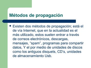 Métodos de propagación

 Existen dos métodos de propagación; está el
  de vía Internet, que en la actualidad es el
  más utilizado, estos suelen entrar a través
  de correos electrónicos, descargas,
  mensajes, “spam”, programas para compartir
  datos, Y el por medio de unidades de discos
  como los antiguos disquets, CD’s, unidades
  de almacenamíento Usb.
 