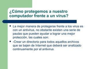 ¿Cómo protegemos a nuestro
computador frente a un virus?

   La mejor manera de protegerse frente a los virus es
    con un antivirus, no obstante existen una serie de
    pautas que pueden ayudar a lograr una mejor
    protección, las cuales son:
   -Crear un directorio para todos aquellos archivos
    que se bajen de Internet que deberá ser analizado
    continuamente por el antivirus
 