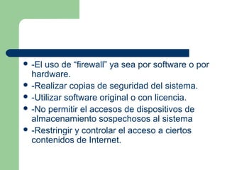  -El uso de “firewall” ya sea por software o por
  hardware.
 -Realizar copias de seguridad del sistema.
 -Utilizar software original o con licencia.
 -No permitir el accesos de dispositivos de
  almacenamiento sospechosos al sistema
 -Restringir y controlar el acceso a ciertos
  contenidos de Internet.
 