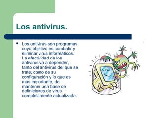 Los antivirus.
   Los antivirus son programas
    cuyo objetivo es combatir y
    eliminar virus informáticos.
    La efectividad de los
    antivirus va a depender,
    tanto del antivirus del que se
    trate, como de su
    configuración y lo que es
    más importante, de
    mantener una base de
    definiciones de virus
    completamente actualizada.
 