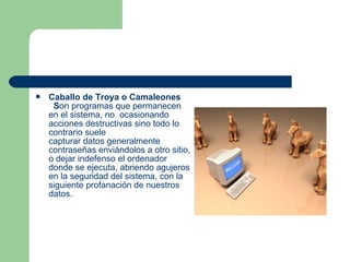    Caballo de Troya o Camaleones
     Son programas que permanecen
    en el sistema, no ocasionando
    acciones destructivas sino todo lo
    contrario suele
    capturar datos generalmente
    contraseñas enviándolos a otro sitio,
    o dejar indefenso el ordenador
    donde se ejecuta, abriendo agujeros
    en la seguridad del sistema, con la
    siguiente profanación de nuestros
    datos.
 