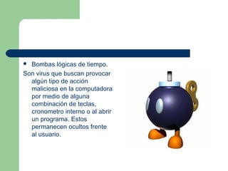  Bombas lógicas de tiempo.
Son virus que buscan provocar
  algún tipo de acción
  maliciosa en la computadora
  por medio de alguna
  combinación de teclas,
  cronometro interno o al abrir
  un programa. Estos
  permanecen ocultos frente
  al usuario.
 