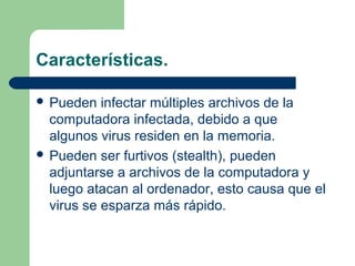 Características.

 Pueden   infectar múltiples archivos de la
  computadora infectada, debido a que
  algunos virus residen en la memoria.
 Pueden ser furtivos (stealth), pueden
  adjuntarse a archivos de la computadora y
  luego atacan al ordenador, esto causa que el
  virus se esparza más rápido.
 