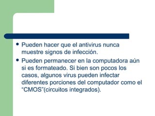  Pueden   hacer que el antivirus nunca
  muestre signos de infección.
 Pueden permanecer en la computadora aún
  si es formateado. Si bien son pocos los
  casos, algunos virus pueden infectar
  diferentes porciones del computador como el
  “CMOS”(circuitos integrados).
 