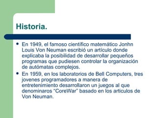 Historia.

   En 1949, el famoso científico matemático Jonhn
    Louis Von Neuman escribió un artículo donde
    explicaba la posibilidad de desarrollar pequeños
    programas que pudiesen controlar la organización
    de autómatas complejos.
   En 1959, en los laboratorios de Bell Computers, tres
    jovenes programadores a manera de
    entretenimiento desarrollaron un juegos al que
    denominaros “CoreWar” basado en los articulos de
    Von Neuman.
 