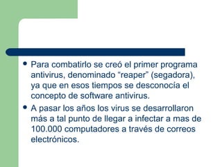  Para  combatirlo se creó el primer programa
  antivirus, denominado “reaper” (segadora),
  ya que en esos tiempos se desconocía el
  concepto de software antivirus.
 A pasar los años los virus se desarrollaron
  más a tal punto de llegar a infectar a mas de
  100.000 computadores a través de correos
  electrónicos.
 