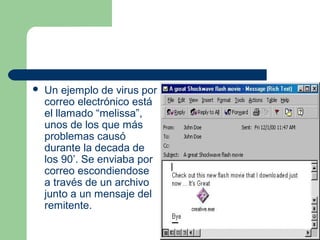    Un ejemplo de virus por
    correo electrónico está
    el llamado “melissa”,
    unos de los que más
    problemas causó
    durante la decada de
    los 90’. Se enviaba por
    correo escondiendose
    a través de un archivo
    junto a un mensaje del
    remitente.
 