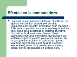 Efectos en la computadora.
   Los virus de computadoras infectan el software del
    aparato electrónico, alterando el correcto
    funcionamiento de este, alojándose en la memoria
    RAM del computador y posteriormente grabándose
    en el disco duro, afectando el sistema operativo.
    Normalmente el virus reemplaza archivos
    ejecutables por otros infectados, que pueden ser
    inofensivos pero molestos ya que interrumpen las
    tareas que desarrolla en el computador (como
    ventanas emergentes o apertura de archivos
    espontánea), otros virus pueden ser nocivos y
    causar daños irreparables en el disco duro.
 