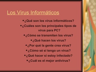 Los Virus Informáticos
•¿Qué son los virus informáticos?
•¿Cuáles son los principales tipos de
virus para PC?
•¿Cómo se transmiten los virus?
•¿Qué hacen los virus?
•¿Por qué la gente crea virus?
•¿Cómo sé si tengo un virus?
•¿Qué hacer si estoy infectado?
•¿Cuál es el mejor antivirus?
 