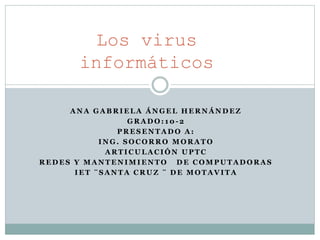 Los virus 
informáticos 
ANA GABRIELA ÁNGEL HERNÁNDEZ 
GRADO: 10-2 
PRESENTADO A: 
ING. SOCORRO MORATO 
ARTICULACIÓN UPTC 
REDES Y MANTENIMIENTO DE COMPUTADORAS 
IET ¨SANTA CRUZ ¨ DE MOTAVITA 
 