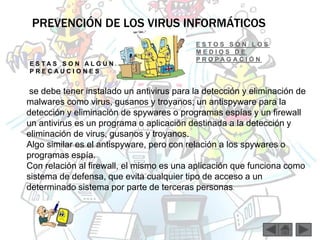 PREVENCIÓN DE LOS VIRUS INFORMÁTICOS 
E S T A S S O N A L G U N A S 
P R E C A U C I O N E S 
E S T O S S O N L O S 
M E D I O S D E 
P R O P A G A C I Ó N 
- 
se debe tener instalado un antivirus para la detección y eliminación de 
malwares como virus, gusanos y troyanos; un antispyware para la 
detección y eliminación de spywares o programas espías y un firewall 
un antivirus es un programa o aplicación destinada a la detección y 
eliminación de virus, gusanos y troyanos. 
Algo similar es el antispyware, pero con relación a los spywares o 
programas espía. 
Con relación al firewall, el mismo es una aplicación que funciona como 
sistema de defensa, que evita cualquier tipo de acceso a un 
determinado sistema por parte de terceras personas. 
 