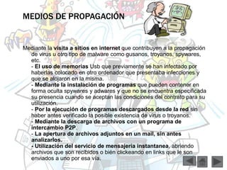 MEDIOS DE PROPAGACIÓN 
Mediante la visita a sitios en internet que contribuyen a la propagación 
de virus u otro tipo de malware como gusanos, troyanos, spywares, 
etc. 
- El uso de memorias Usb que previamente se han infectado por 
haberlas colocado en otro ordenador que presentaba infecciones y 
que se alojaron en la misma. 
- Mediante la instalación de programas que pueden contener en 
forma oculta spywares y adwares y que no se encuentra especificada 
su presencia cuando se aceptan las condiciones del contrato para su 
utilización. 
- Por la ejecución de programas descargados desde la red sin 
haber antes verificado la posible existencia de virus o troyanos. 
- Mediante la descarga de archivos con un programa de 
intercambio P2P. 
- La apertura de archivos adjuntos en un mail, sin antes 
analizarlos. 
- Utilización del servicio de mensajería instantanea, abriendo 
archivos que son recibidos o bién clickeando en links que le son 
enviados a uno por esa vía. 
 
