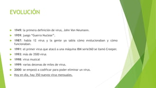 EVOLUCIÓN 
 1949: la primera definición de virus, John Von Neumann. 
 1959: juego “Guerra Nuclear”. 
 1987: había 12 virus y la gente ya sabía cómo evolucionaban y cómo 
funcionaban. 
 1991: el primer virus que atacó a una máquina IBM serie360 se llamó Creeper. 
 1993: más de 3500 virus 
 1998: virus musical 
 1999: varias decenas de miles de virus. 
 2000: se empezó a codificar para poder eliminar un virus. 
 Hoy en día, hay 350 nuevos virus mensuales. 
 
