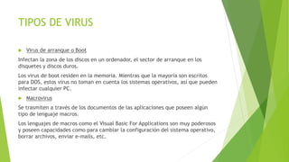 TIPOS DE VIRUS 
 Virus de arranque o Boot 
Infectan la zona de los discos en un ordenador, el sector de arranque en los 
disquetes y discos duros. 
Los virus de boot residen en la memoria. Mientras que la mayoría son escritos 
para DOS, estos virus no toman en cuenta los sistemas operativos, así que pueden 
infectar cualquier PC. 
 Macrovirus 
Se trasmiten a través de los documentos de las aplicaciones que poseen algún 
tipo de lenguaje macros. 
Los lenguajes de macros como el Visual Basic For Applications son muy poderosos 
y poseen capacidades como para cambiar la configuración del sistema operativo, 
borrar archivos, enviar e-mails, etc. 
 