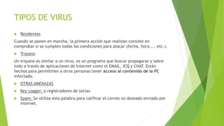 TIPOS DE VIRUS 
 Residentes 
Cuando se ponen en marcha, la primera acción que realizan consiste en 
comprobar si se cumplen todas las condiciones para atacar (fecha, hora,... etc.). 
 Troyano 
Un troyano es similar a un virus, es un programa que buscar propagarse y sobre 
todo a través de aplicaciones de Internet como el EMAIL, ICQ y CHAT. Están 
hechos para permitirles a otras personas tener acceso al contenido de la PC 
infectada. 
 OTRAS AMENAZAS 
 Key Logger: o registradores de teclas 
 Spam: Se utiliza esta palabra para calificar el correo no deseado enviado por 
internet. 
 