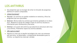 LOS ANTIVIRUS 
 Son programas que se encargan de evitar la intrusión de programas 
dañinos en nuestro computador. 
 ¿Cómo funcionan? 
 Vacunar: Los antivirus se quedan residente en memoria y filtra los 
programas que son ejecutados. 
 Detectar: Revisa todos los archivos que tenemos grabados en el disco 
duro. Mediante el grupo de códigos virales el antivirus escanea la 
información para reconocerlos y borrarlos. 
 Eliminar: es la parte del antivirus que desarma la estructura del virus 
y las elimina, finalmente repara los archivos dañados. 
 ¿Por qué se crean? 
 Algunos se crean por el desafío tecnológico de crear una amenaza 
que sea única, no detectable, o simplemente devastadora para su 
víctima. La mayoría los crean por vanidad. 
