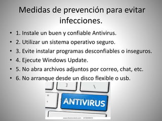Medidas de prevención para evitar
infecciones.
• 1. Instale un buen y confiable Antivirus.
• 2. Utilizar un sistema operativo seguro.
• 3. Evite instalar programas desconfiables o inseguros.
• 4. Ejecute Windows Update.
• 5. No abra archivos adjuntos por correo, chat, etc.
• 6. No arranque desde un disco flexible o usb.
 