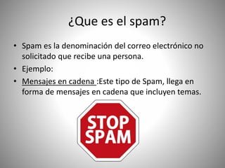 ¿Que es el spam?
• Spam es la denominación del correo electrónico no
solicitado que recibe una persona.
• Ejemplo:
• Mensajes en cadena :Este tipo de Spam, llega en
forma de mensajes en cadena que incluyen temas.
 