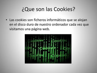 ¿Que son las Cookies?
• Las cookies son ficheros informáticos que se alojan
en el disco duro de nuestro ordenador cada vez que
visitamos una página web.
 