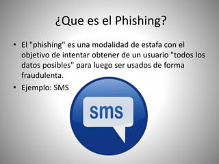 ¿Que es el Phishing?
• El "phishing" es una modalidad de estafa con el
objetivo de intentar obtener de un usuario "todos los
datos posibles" para luego ser usados de forma
fraudulenta.
• Ejemplo: SMS
 