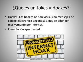 ¿Que es un Jokes y Hoaxes?
• Hoaxes: Los hoaxes no son virus, sino mensajes de
correo electrónico engañosos, que se difunden
masivamente por Internet.
• Ejemplo: Colapsar la red.
 