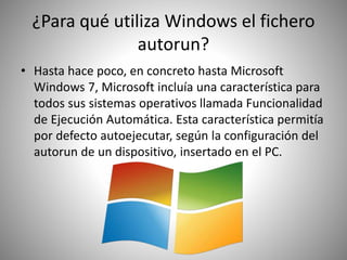 ¿Para qué utiliza Windows el fichero
autorun?
• Hasta hace poco, en concreto hasta Microsoft
Windows 7, Microsoft incluía una característica para
todos sus sistemas operativos llamada Funcionalidad
de Ejecución Automática. Esta característica permitía
por defecto autoejecutar, según la configuración del
autorun de un dispositivo, insertado en el PC.
 
