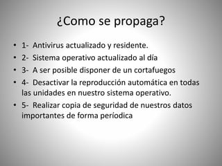 ¿Como se propaga?
• 1- Antivirus actualizado y residente.
• 2- Sistema operativo actualizado al día
• 3- A ser posible disponer de un cortafuegos
• 4- Desactivar la reproducción automática en todas
las unidades en nuestro sistema operativo.
• 5- Realizar copia de seguridad de nuestros datos
importantes de forma períodica
 