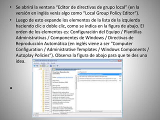 • Se abrirá la ventana “Editor de directivas de grupo local” (en la
versión en inglés verás algo como “Local Group Policy Editor“).
• Luego de esto expande los elementos de la lista de la izquierda
haciendo clic o doble clic, como se indica en la figura de abajo. El
orden de los elementos es: Configuración del Equipo / Plantillas
Administrativas / Componentes de Windows / Directivas de
Reproducción Automática (en inglés viene a ser “Computer
Configuration / Administrative Templates / Windows Components /
Autoplay Policies“). Observa la figura de abajo para que te des una
idea.
•
 