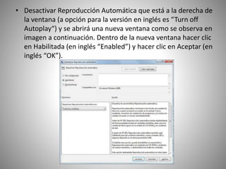 • Desactivar Reproducción Automática que está a la derecha de
la ventana (a opción para la versión en inglés es “Turn off
Autoplay“) y se abrirá una nueva ventana como se observa en
imagen a continuación. Dentro de la nueva ventana hacer clic
en Habilitada (en inglés “Enabled”) y hacer clic en Aceptar (en
inglés “OK”).
 