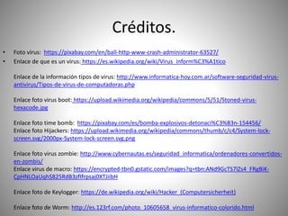 Créditos.
• Foto virus: https://pixabay.com/en/ball-http-www-crash-administrator-63527/
• Enlace de que es un virus: https://es.wikipedia.org/wiki/Virus_inform%C3%A1tico
Enlace de la información tipos de virus: http://www.informatica-hoy.com.ar/software-seguridad-virus-
antivirus/Tipos-de-virus-de-computadoras.php
Enlace foto virus boot: https://upload.wikimedia.org/wikipedia/commons/5/51/Stoned-virus-
hexacode.jpg
Enlace foto time bomb: https://pixabay.com/es/bomba-explosivos-detonaci%C3%B3n-154456/
Enlace foto Hijackers: https://upload.wikimedia.org/wikipedia/commons/thumb/c/c4/System-lock-
screen.svg/2000px-System-lock-screen.svg.png
Enlace foto virus zombie: http://www.cybernautas.es/seguridad_informatica/ordenadores-convertidos-
en-zombis/
Enlace virus de macro: https://encrypted-tbn0.gstatic.com/images?q=tbn:ANd9GcTS7lZs4_FRgBiK-
CpHNLOaUqhS825RdB3zfIfrpsaj0XTJiibH
Enlace foto de Keylogger: https://de.wikipedia.org/wiki/Hacker_(Computersicherheit)
Enlace foto de Worm: http://es.123rf.com/photo_10605658_virus-informatico-colorido.html
 