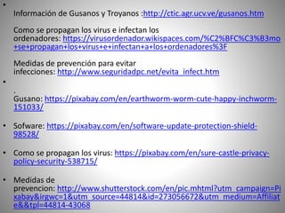 •
Información de Gusanos y Troyanos :http://ctic.agr.ucv.ve/gusanos.htm
Como se propagan los virus e infectan los
ordenadores: https://virusordenador.wikispaces.com/%C2%BFC%C3%B3mo
+se+propagan+los+virus+e+infectan+a+los+ordenadores%3F
Medidas de prevención para evitar
infecciones: http://www.seguridadpc.net/evita_infect.htm
•
.
Gusano: https://pixabay.com/en/earthworm-worm-cute-happy-inchworm-
151033/
• Sofware: https://pixabay.com/en/software-update-protection-shield-
98528/
• Como se propagan los virus: https://pixabay.com/en/sure-castle-privacy-
policy-security-538715/
• Medidas de
prevencion: http://www.shutterstock.com/en/pic.mhtml?utm_campaign=Pi
xabay&irgwc=1&utm_source=44814&id=273056672&utm_medium=Affiliat
e&&tpl=44814-43068
 