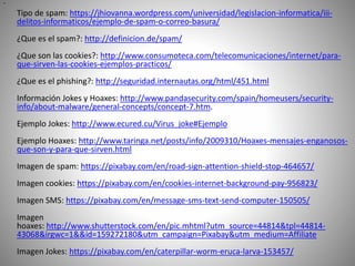 •
Tipo de spam: https://jhiovanna.wordpress.com/universidad/legislacion-informatica/iii-
delitos-informaticos/ejemplo-de-spam-o-correo-basura/
¿Que es el spam?: http://definicion.de/spam/
¿Que son las cookies?: http://www.consumoteca.com/telecomunicaciones/internet/para-
que-sirven-las-cookies-ejemplos-practicos/
¿Que es el phishing?: http://seguridad.internautas.org/html/451.html
Información Jokes y Hoaxes: http://www.pandasecurity.com/spain/homeusers/security-
info/about-malware/general-concepts/concept-7.htm.
Ejemplo Jokes: http://www.ecured.cu/Virus_joke#Ejemplo
Ejemplo Hoaxes: http://www.taringa.net/posts/info/2009310/Hoaxes-mensajes-enganosos-
que-son-y-para-que-sirven.html
Imagen de spam: https://pixabay.com/en/road-sign-attention-shield-stop-464657/
Imagen cookies: https://pixabay.com/en/cookies-internet-background-pay-956823/
Imagen SMS: https://pixabay.com/en/message-sms-text-send-computer-150505/
Imagen
hoaxes: http://www.shutterstock.com/en/pic.mhtml?utm_source=44814&tpl=44814-
43068&irgwc=1&&id=159272180&utm_campaign=Pixabay&utm_medium=Affiliate
Imagen Jokes: https://pixabay.com/en/caterpillar-worm-eruca-larva-153457/
 