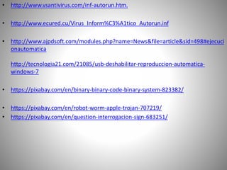 • http://www.vsantivirus.com/inf-autorun.htm.
• http://www.ecured.cu/Virus_Inform%C3%A1tico_Autorun.inf
• http://www.ajpdsoft.com/modules.php?name=News&file=article&sid=498#ejecuci
onautomatica
http://tecnologia21.com/21085/usb-deshabilitar-reproduccion-automatica-
windows-7
• https://pixabay.com/en/binary-binary-code-binary-system-823382/
• https://pixabay.com/en/robot-worm-apple-trojan-707219/
• https://pixabay.com/en/question-interrogacion-sign-683251/
 