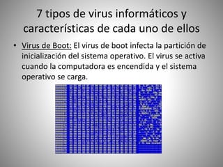 7 tipos de virus informáticos y
características de cada uno de ellos
• Virus de Boot: El virus de boot infecta la partición de
inicialización del sistema operativo. El virus se activa
cuando la computadora es encendida y el sistema
operativo se carga.
 